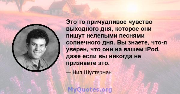 Это то причудливое чувство выходного дня, которое они пишут нелепыми песнями солнечного дня. Вы знаете, что-я уверен, что они на вашем iPod, даже если вы никогда не признаете это.