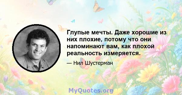 Глупые мечты. Даже хорошие из них плохие, потому что они напоминают вам, как плохой реальность измеряется.