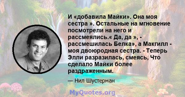 И «добавила Майки». Она моя сестра ». Остальные на мгновение посмотрели на него и рассмеялись.« Да, да », - рассмешилась Белка», а Макгилл - моя двоюродная сестра. - Теперь Элли разразилась, смеясь, Что сделало Майки