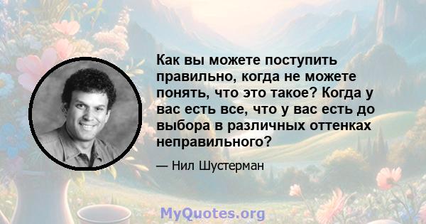 Как вы можете поступить правильно, когда не можете понять, что это такое? Когда у вас есть все, что у вас есть до выбора в различных оттенках неправильного?