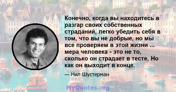 Конечно, когда вы находитесь в разгар своих собственных страданий, легко убедить себя в том, что вы не добрые, но мы все проверяем в этой жизни ... мера человека - это не то, сколько он страдает в тесте, Но как он