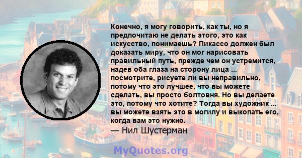 Конечно, я могу говорить, как ты, но я предпочитаю не делать этого, это как искусство, понимаешь? Пикассо должен был доказать миру, что он мог нарисовать правильный путь, прежде чем он устремится, надев оба глаза на