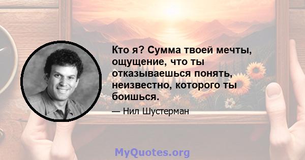 Кто я? Сумма твоей мечты, ощущение, что ты отказываешься понять, неизвестно, которого ты боишься.