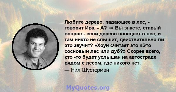 Любите дерево, падающее в лес, - говорит Ира. - А? »« Вы знаете, старый вопрос - если дерево попадает в лес, и там никто не слышит, действительно ли это звучит? »Хоуи считает это «Это сосновый лес или дуб?» Скорее