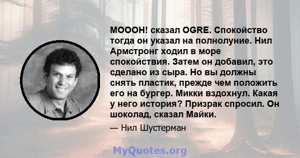 МОООН! сказал OGRE. Спокойство тогда он указал на полнолуние. Нил Армстронг ходил в море спокойствия. Затем он добавил, это сделано из сыра. Но вы должны снять пластик, прежде чем положить его на бургер. Микки вздохнул. 