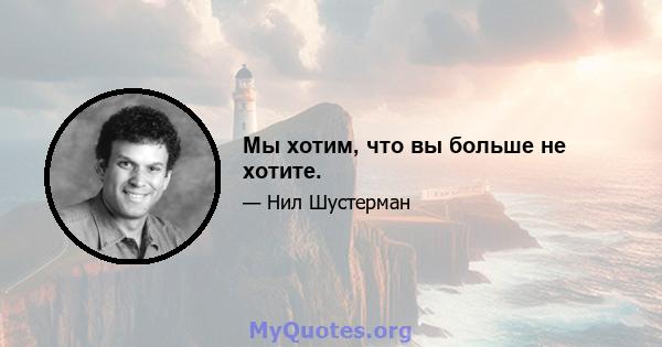 Мы хотим, что вы больше не хотите.