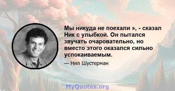 Мы никуда не поехали », - сказал Ник с улыбкой. Он пытался звучать очаровательно, но вместо этого оказался сильно успокаиваемым.