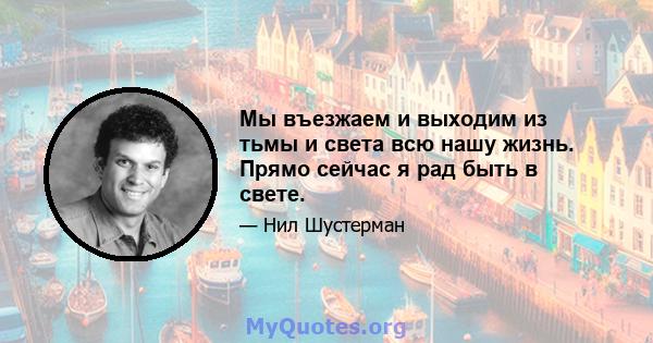 Мы въезжаем и выходим из тьмы и света всю нашу жизнь. Прямо сейчас я рад быть в свете.