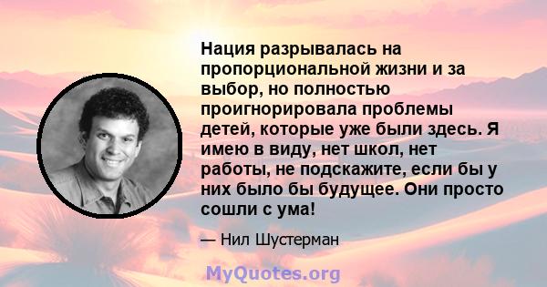 Нация разрывалась на пропорциональной жизни и за выбор, но полностью проигнорировала проблемы детей, которые уже были здесь. Я имею в виду, нет школ, нет работы, не подскажите, если бы у них было бы будущее. Они просто