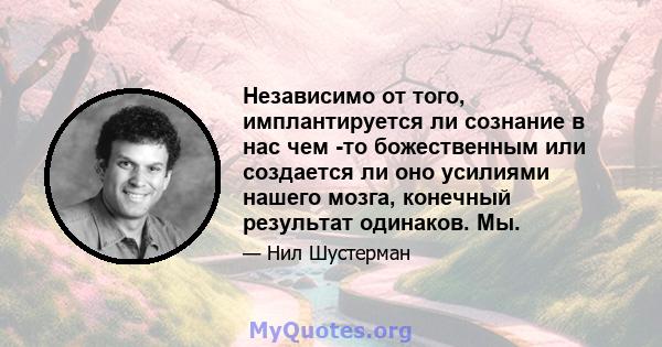 Независимо от того, имплантируется ли сознание в нас чем -то божественным или создается ли оно усилиями нашего мозга, конечный результат одинаков. Мы.