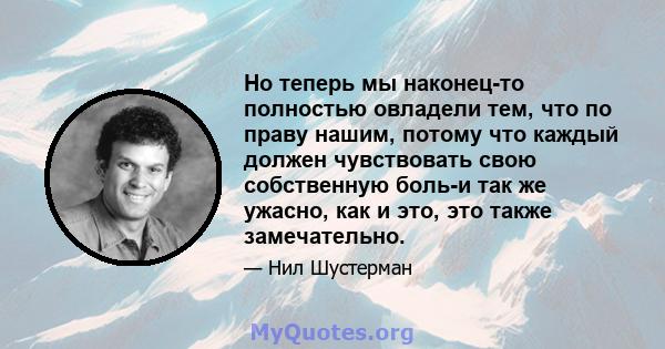 Но теперь мы наконец-то полностью овладели тем, что по праву нашим, потому что каждый должен чувствовать свою собственную боль-и так же ужасно, как и это, это также замечательно.