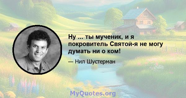 Ну ... ты мученик, и я покровитель Святой-я не могу думать ни о ком!