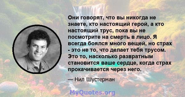 Они говорят, что вы никогда не знаете, кто настоящий герой, а кто настоящий трус, пока вы не посмотрите на смерть в лицо. Я всегда боялся много вещей, но страх - это не то, что делает тебя трусом. Это то, насколько