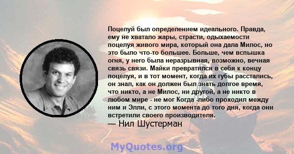 Поцелуй был определением идеального. Правда, ему не хватало жары, страсти, одыхаемости поцелуя живого мира, который она дала Милос, но это было что-то большее. Больше, чем вспышка огня, у него была неразрывная,