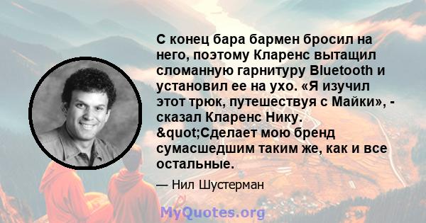 С конец бара бармен бросил на него, поэтому Кларенс вытащил сломанную гарнитуру Bluetooth и установил ее на ухо. «Я изучил этот трюк, путешествуя с Майки», - сказал Кларенс Нику. "Сделает мою бренд сумасшедшим