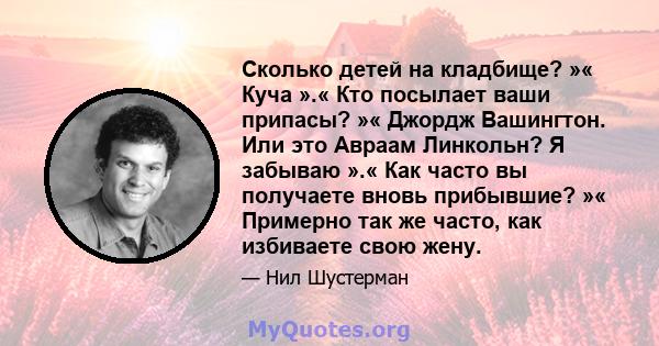 Сколько детей на кладбище? »« Куча ».« Кто посылает ваши припасы? »« Джордж Вашингтон. Или это Авраам Линкольн? Я забываю ».« Как часто вы получаете вновь прибывшие? »« Примерно так же часто, как избиваете свою жену.