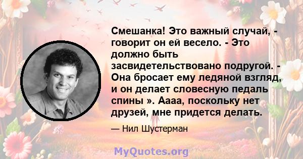 Смешанка! Это важный случай, - говорит он ей весело. - Это должно быть засвидетельствовано подругой. - Она бросает ему ледяной взгляд, и он делает словесную педаль спины ». Аааа, поскольку нет друзей, мне придется