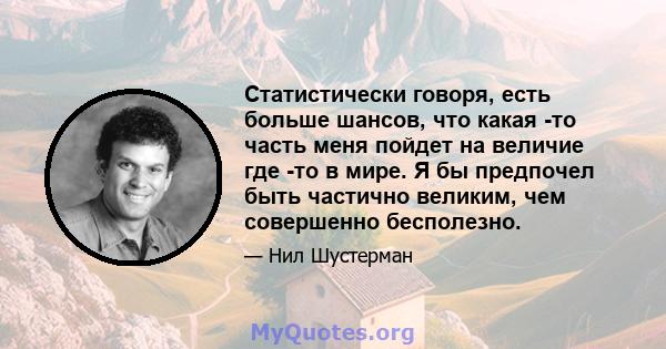 Статистически говоря, есть больше шансов, что какая -то часть меня пойдет на величие где -то в мире. Я бы предпочел быть частично великим, чем совершенно бесполезно.