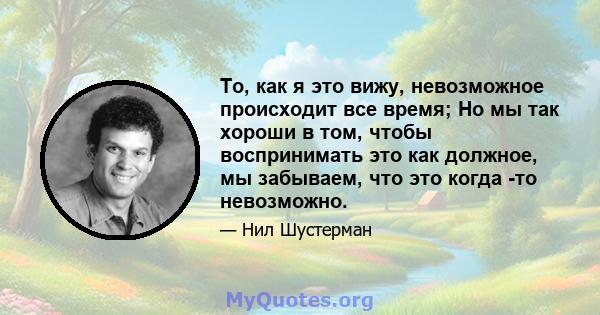 То, как я это вижу, невозможное происходит все время; Но мы так хороши в том, чтобы воспринимать это как должное, мы забываем, что это когда -то невозможно.