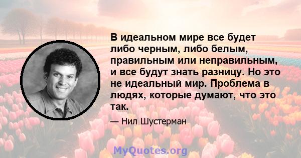 В идеальном мире все будет либо черным, либо белым, правильным или неправильным, и все будут знать разницу. Но это не идеальный мир. Проблема в людях, которые думают, что это так.