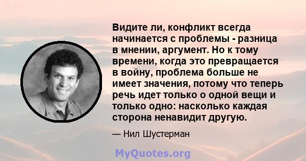 Видите ли, конфликт всегда начинается с проблемы - разница в мнении, аргумент. Но к тому времени, когда это превращается в войну, проблема больше не имеет значения, потому что теперь речь идет только о одной вещи и