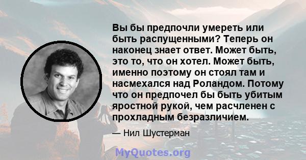 Вы бы предпочли умереть или быть распущенными? Теперь он наконец знает ответ. Может быть, это то, что он хотел. Может быть, именно поэтому он стоял там и насмехался над Роландом. Потому что он предпочел бы быть убитым