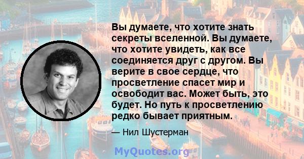 Вы думаете, что хотите знать секреты вселенной. Вы думаете, что хотите увидеть, как все соединяется друг с другом. Вы верите в свое сердце, что просветление спасет мир и освободит вас. Может быть, это будет. Но путь к