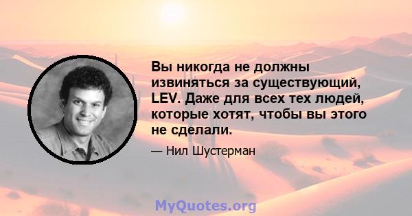 Вы никогда не должны извиняться за существующий, LEV. Даже для всех тех людей, которые хотят, чтобы вы этого не сделали.