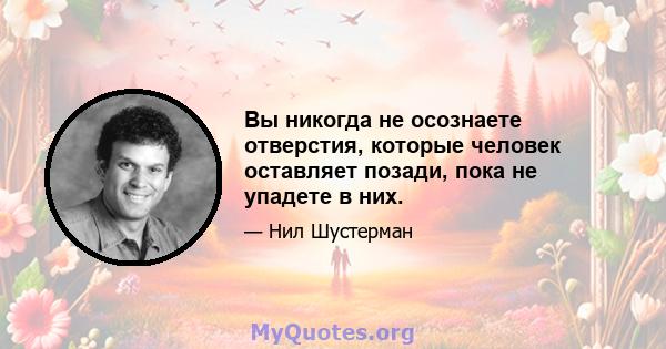 Вы никогда не осознаете отверстия, которые человек оставляет позади, пока не упадете в них.