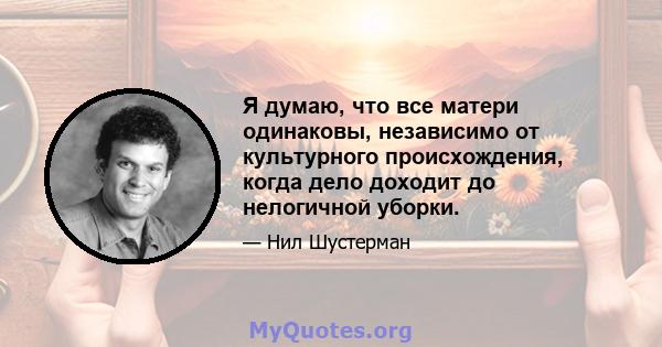 Я думаю, что все матери одинаковы, независимо от культурного происхождения, когда дело доходит до нелогичной уборки.