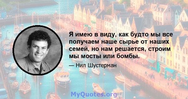 Я имею в виду, как будто мы все получаем наше сырье от наших семей, но нам решается, строим мы мосты или бомбы.