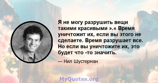 Я не могу разрушить вещи такими красивыми ».« Время уничтожит их, если вы этого не сделаете. Время разрушает все. Но если вы уничтожите их, это будет что -то значить.