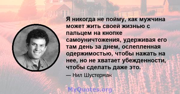 Я никогда не пойму, как мужчина может жить своей жизнью с пальцем на кнопке самоуничтожения, удерживая его там день за днем, ослепленная одержимостью, чтобы нажать на нее, но не хватает убежденности, чтобы сделать даже