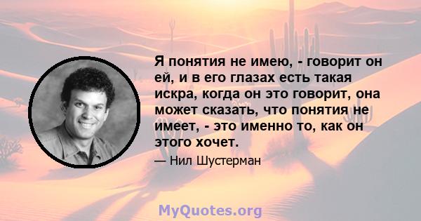 Я понятия не имею, - говорит он ей, и в его глазах есть такая искра, когда он это говорит, она может сказать, что понятия не имеет, - это именно то, как он этого хочет.