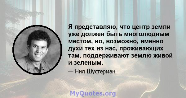 Я представляю, что центр земли уже должен быть многолюдным местом, но, возможно, именно духи тех из нас, проживающих там, поддерживают землю живой и зеленым.