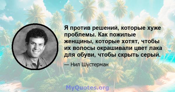 Я против решений, которые хуже проблемы. Как пожилые женщины, которые хотят, чтобы их волосы окрашивали цвет лака для обуви, чтобы скрыть серый.