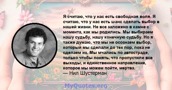 Я считаю, что у нас есть свободная воля. Я считаю, что у нас есть шанс сделать выбор в нашей жизни. Не все заложено в камне с момента, как мы родились. Мы выбираем нашу судьбу, нашу конечную судьбу. Но я также думаю,