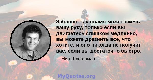 Забавно, как пламя может сжечь вашу руку, только если вы двигаетесь слишком медленно, вы можете дразнить все, что хотите, и оно никогда не получит вас, если вы достаточно быстро.