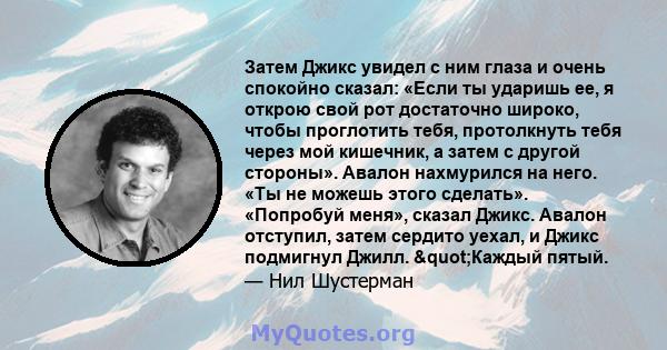 Затем Джикс увидел с ним глаза и очень спокойно сказал: «Если ты ударишь ее, я открою свой рот достаточно широко, чтобы проглотить тебя, протолкнуть тебя через мой кишечник, а затем с другой стороны». Авалон нахмурился