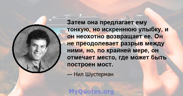 Затем она предлагает ему тонкую, но искреннюю улыбку, и он неохотно возвращает ее. Он не преодолевает разрыв между ними, но, по крайней мере, он отмечает место, где может быть построен мост.