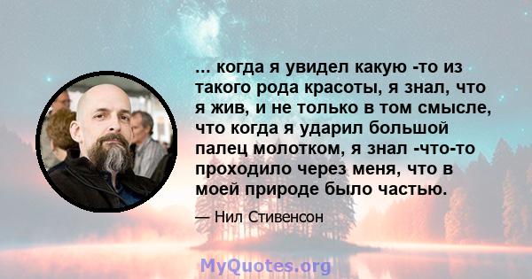 ... когда я увидел какую -то из такого рода красоты, я знал, что я жив, и не только в том смысле, что когда я ударил большой палец молотком, я знал -что-то проходило через меня, что в моей природе было частью.