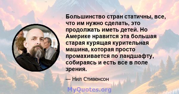 Большинство стран статичны, все, что им нужно сделать, это продолжать иметь детей. Но Америке нравится эта большая старая курящая курительная машина, которая просто промахивается по ландшафту, собираясь и есть все в