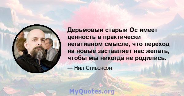 Дерьмовый старый Ос имеет ценность в практически негативном смысле, что переход на новые заставляет нас желать, чтобы мы никогда не родились.