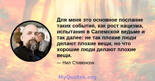 Для меня это основное послание таких событий, как рост нацизма, испытания в Салемской ведьме и так далее: не так плохие люди делают плохие вещи, но что хорошие люди делают плохие вещи.