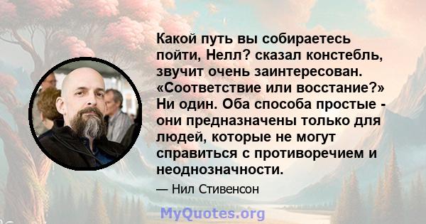 Какой путь вы собираетесь пойти, Нелл? сказал констебль, звучит очень заинтересован. «Соответствие или восстание?» Ни один. Оба способа простые - они предназначены только для людей, которые не могут справиться с