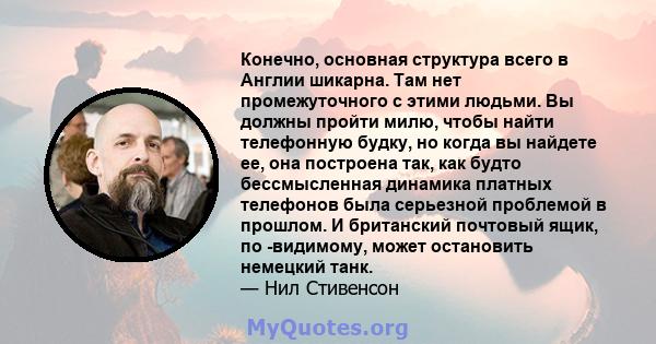 Конечно, основная структура всего в Англии шикарна. Там нет промежуточного с этими людьми. Вы должны пройти милю, чтобы найти телефонную будку, но когда вы найдете ее, она построена так, как будто бессмысленная динамика 