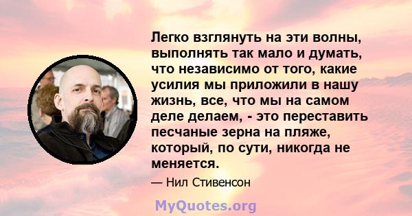 Легко взглянуть на эти волны, выполнять так мало и думать, что независимо от того, какие усилия мы приложили в нашу жизнь, все, что мы на самом деле делаем, - это переставить песчаные зерна на пляже, который, по сути,