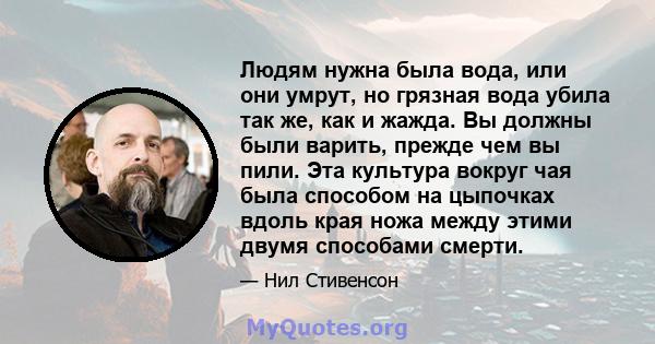 Людям нужна была вода, или они умрут, но грязная вода убила так же, как и жажда. Вы должны были варить, прежде чем вы пили. Эта культура вокруг чая была способом на цыпочках вдоль края ножа между этими двумя способами