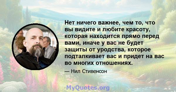 Нет ничего важнее, чем то, что вы видите и любите красоту, которая находится прямо перед вами, иначе у вас не будет защиты от уродства, которое подталкивает вас и придет на вас во многих отношениях.