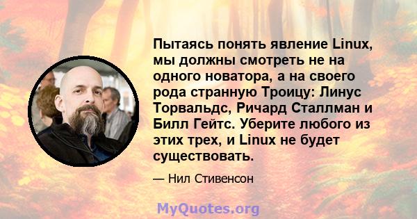 Пытаясь понять явление Linux, мы должны смотреть не на одного новатора, а на своего рода странную Троицу: Линус Торвальдс, Ричард Сталлман и Билл Гейтс. Уберите любого из этих трех, и Linux не будет существовать.